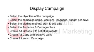 Display Campaign
• Select the objective of the campaign
• Select the campaign name, locations, language, budget per days
• Select the bidding method, start & end date
• Select the Audience & Demographics
• Create Ad Groups with set of keywords
• Create Ad Copy with creative work
• Create & Launch Campaign
 