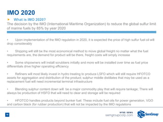 18
,
Ñ What is IMO 2020?
The decision by the IMO (International Maritime Organization) to reduce the global sulfur limit
of marine fuels by 85% by year 2020
• Upon implementation of the IMO regulation in 2020, it is expected the price of high sulfur fuel oil will
drop considerably
• Shipping will still be the most economical method to move global freight no matter what the fuel
requirements are, the demand for product will be there, freight costs will simply increase
• Some shipowners will install scrubbers initially and more will be installed over time as fuel price
differentials drive higher operating efficiency
• Refiners will most likely invest in hydro treating to produce LSFO which will still require HFOTCO
assets for aggregation and distribution of the product; sulphur middle distillates that may be used as a
replacement fuel will need incremental terminal infrastructure
• Blending sulphur content down will be a major commodity play that will require tankage; There will
always be production of HSFO that will need to clear and storage will be required
• HFOTCO handles products beyond bunker fuel. These include fuel oils for power generation, VGO
and carbon black (for rubber production) that will not be impacted by the IMO regulations
IMO 2020 
 