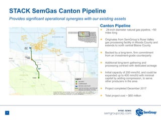7
STACK SemGas Canton Pipeline
Canton Pipeline
Ñ 24-inch diameter natural gas pipeline, ~50
miles long
Ñ Originates from SemGroup’s Rose Valley
gas processing facility in Woods County and
extends to north central Blaine County
Ñ Backed by a long-term, firm commitment
from an investment-grade counterparty
Ñ Additional long-term gathering and
processing contract with dedicated acreage
Ñ Initial capacity of 200 mmcf/d, and could be
expanded up to 400 mmcf/d with minimal
capital by adding compression, to serve
other producers in the area
Ñ Project completed December 2017
Ñ Total project cost ~ $60 million
Provides significant operational synergies with our existing assets
 