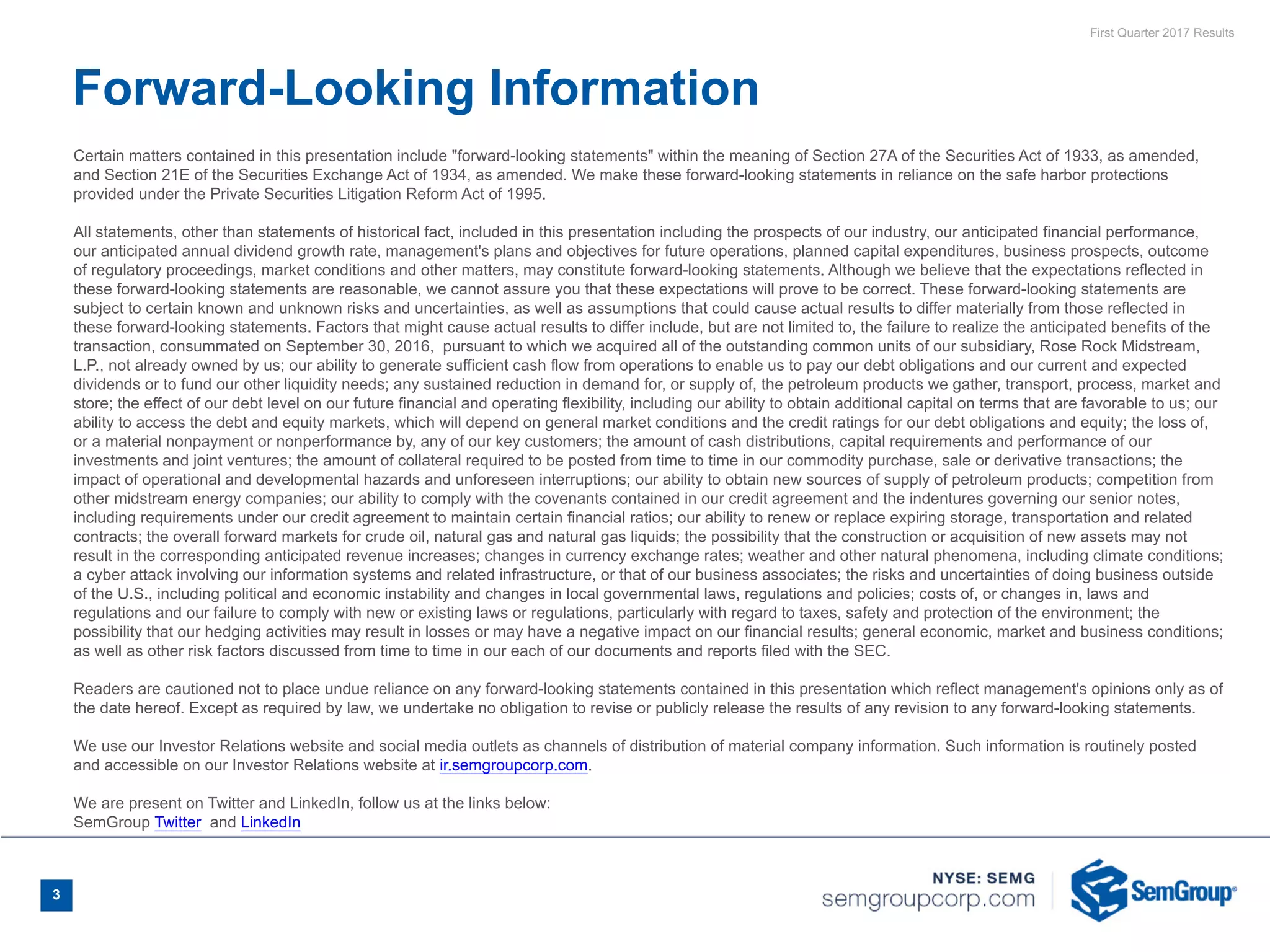 First Quarter 2017 Results
Certain matters contained in this presentation include "forward-looking statements" within the meaning of Section 27A of the Securities Act of 1933, as amended,
and Section 21E of the Securities Exchange Act of 1934, as amended. We make these forward-looking statements in reliance on the safe harbor protections
provided under the Private Securities Litigation Reform Act of 1995.
All statements, other than statements of historical fact, included in this presentation including the prospects of our industry, our anticipated financial performance,
our anticipated annual dividend growth rate, management's plans and objectives for future operations, planned capital expenditures, business prospects, outcome
of regulatory proceedings, market conditions and other matters, may constitute forward-looking statements. Although we believe that the expectations reflected in
these forward-looking statements are reasonable, we cannot assure you that these expectations will prove to be correct. These forward-looking statements are
subject to certain known and unknown risks and uncertainties, as well as assumptions that could cause actual results to differ materially from those reflected in
these forward-looking statements. Factors that might cause actual results to differ include, but are not limited to, the failure to realize the anticipated benefits of the
transaction, consummated on September 30, 2016, pursuant to which we acquired all of the outstanding common units of our subsidiary, Rose Rock Midstream,
L.P., not already owned by us; our ability to generate sufficient cash flow from operations to enable us to pay our debt obligations and our current and expected
dividends or to fund our other liquidity needs; any sustained reduction in demand for, or supply of, the petroleum products we gather, transport, process, market and
store; the effect of our debt level on our future financial and operating flexibility, including our ability to obtain additional capital on terms that are favorable to us; our
ability to access the debt and equity markets, which will depend on general market conditions and the credit ratings for our debt obligations and equity; the loss of,
or a material nonpayment or nonperformance by, any of our key customers; the amount of cash distributions, capital requirements and performance of our
investments and joint ventures; the amount of collateral required to be posted from time to time in our commodity purchase, sale or derivative transactions; the
impact of operational and developmental hazards and unforeseen interruptions; our ability to obtain new sources of supply of petroleum products; competition from
other midstream energy companies; our ability to comply with the covenants contained in our credit agreement and the indentures governing our senior notes,
including requirements under our credit agreement to maintain certain financial ratios; our ability to renew or replace expiring storage, transportation and related
contracts; the overall forward markets for crude oil, natural gas and natural gas liquids; the possibility that the construction or acquisition of new assets may not
result in the corresponding anticipated revenue increases; changes in currency exchange rates; weather and other natural phenomena, including climate conditions;
a cyber attack involving our information systems and related infrastructure, or that of our business associates; the risks and uncertainties of doing business outside
of the U.S., including political and economic instability and changes in local governmental laws, regulations and policies; costs of, or changes in, laws and
regulations and our failure to comply with new or existing laws or regulations, particularly with regard to taxes, safety and protection of the environment; the
possibility that our hedging activities may result in losses or may have a negative impact on our financial results; general economic, market and business conditions;
as well as other risk factors discussed from time to time in our each of our documents and reports filed with the SEC.
Readers are cautioned not to place undue reliance on any forward-looking statements contained in this presentation which reflect management's opinions only as of
the date hereof. Except as required by law, we undertake no obligation to revise or publicly release the results of any revision to any forward-looking statements.
We use our Investor Relations website and social media outlets as channels of distribution of material company information. Such information is routinely posted
and accessible on our Investor Relations website at ir.semgroupcorp.com.
We are present on Twitter and LinkedIn, follow us at the links below:
SemGroup Twitter  and LinkedIn
Forward-Looking Information
3
 