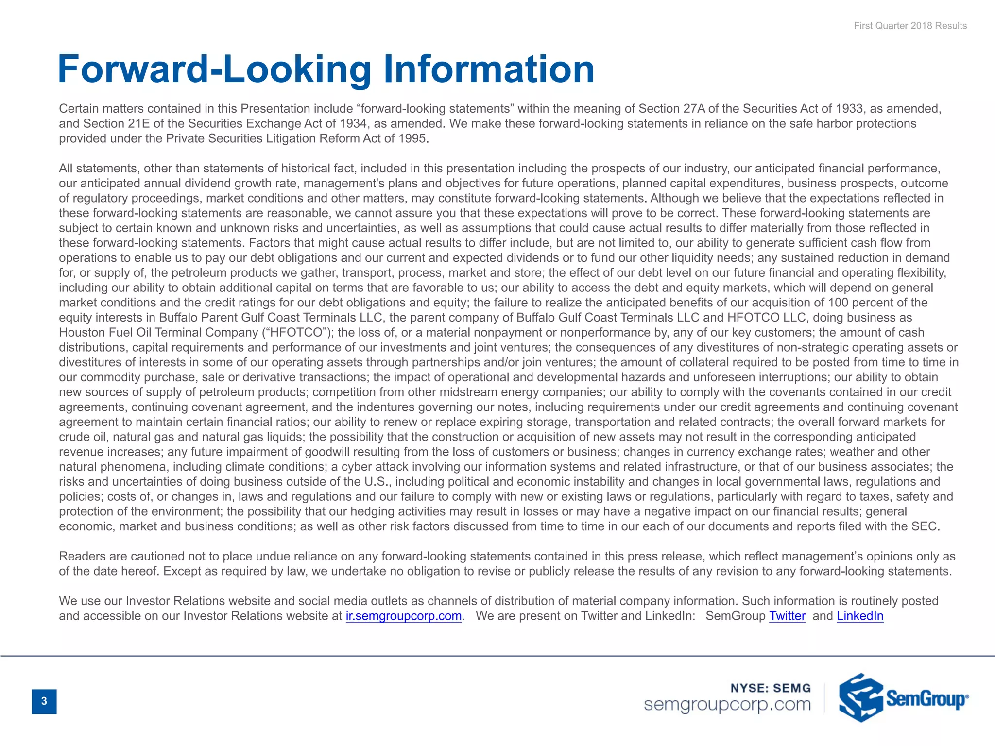 First Quarter 2018 Results
3
Certain matters contained in this Presentation include “forward-looking statements” within the meaning of Section 27A of the Securities Act of 1933, as amended,
and Section 21E of the Securities Exchange Act of 1934, as amended. We make these forward-looking statements in reliance on the safe harbor protections
provided under the Private Securities Litigation Reform Act of 1995.
All statements, other than statements of historical fact, included in this presentation including the prospects of our industry, our anticipated financial performance,
our anticipated annual dividend growth rate, management's plans and objectives for future operations, planned capital expenditures, business prospects, outcome
of regulatory proceedings, market conditions and other matters, may constitute forward-looking statements. Although we believe that the expectations reflected in
these forward-looking statements are reasonable, we cannot assure you that these expectations will prove to be correct. These forward-looking statements are
subject to certain known and unknown risks and uncertainties, as well as assumptions that could cause actual results to differ materially from those reflected in
these forward-looking statements. Factors that might cause actual results to differ include, but are not limited to, our ability to generate sufficient cash flow from
operations to enable us to pay our debt obligations and our current and expected dividends or to fund our other liquidity needs; any sustained reduction in demand
for, or supply of, the petroleum products we gather, transport, process, market and store; the effect of our debt level on our future financial and operating flexibility,
including our ability to obtain additional capital on terms that are favorable to us; our ability to access the debt and equity markets, which will depend on general
market conditions and the credit ratings for our debt obligations and equity; the failure to realize the anticipated benefits of our acquisition of 100 percent of the
equity interests in Buffalo Parent Gulf Coast Terminals LLC, the parent company of Buffalo Gulf Coast Terminals LLC and HFOTCO LLC, doing business as
Houston Fuel Oil Terminal Company (“HFOTCO”); the loss of, or a material nonpayment or nonperformance by, any of our key customers; the amount of cash
distributions, capital requirements and performance of our investments and joint ventures; the consequences of any divestitures of non-strategic operating assets or
divestitures of interests in some of our operating assets through partnerships and/or join ventures; the amount of collateral required to be posted from time to time in
our commodity purchase, sale or derivative transactions; the impact of operational and developmental hazards and unforeseen interruptions; our ability to obtain
new sources of supply of petroleum products; competition from other midstream energy companies; our ability to comply with the covenants contained in our credit
agreements, continuing covenant agreement, and the indentures governing our notes, including requirements under our credit agreements and continuing covenant
agreement to maintain certain financial ratios; our ability to renew or replace expiring storage, transportation and related contracts; the overall forward markets for
crude oil, natural gas and natural gas liquids; the possibility that the construction or acquisition of new assets may not result in the corresponding anticipated
revenue increases; any future impairment of goodwill resulting from the loss of customers or business; changes in currency exchange rates; weather and other
natural phenomena, including climate conditions; a cyber attack involving our information systems and related infrastructure, or that of our business associates; the
risks and uncertainties of doing business outside of the U.S., including political and economic instability and changes in local governmental laws, regulations and
policies; costs of, or changes in, laws and regulations and our failure to comply with new or existing laws or regulations, particularly with regard to taxes, safety and
protection of the environment; the possibility that our hedging activities may result in losses or may have a negative impact on our financial results; general
economic, market and business conditions; as well as other risk factors discussed from time to time in our each of our documents and reports filed with the SEC.
Readers are cautioned not to place undue reliance on any forward-looking statements contained in this press release, which reflect management’s opinions only as
of the date hereof. Except as required by law, we undertake no obligation to revise or publicly release the results of any revision to any forward-looking statements.
We use our Investor Relations website and social media outlets as channels of distribution of material company information. Such information is routinely posted
and accessible on our Investor Relations website at ir.semgroupcorp.com. We are present on Twitter and LinkedIn: SemGroup Twitter  and LinkedIn
Forward-Looking Information
 