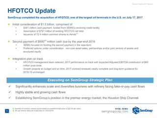 Second Quarter 2017 Results
HFOTCO Update
SemGroup completed the acquisition of HFOTCO, one of the largest oil terminals in the U.S. on July 17, 2017
Ñ Initial consideration of $1.5 billion, comprised of:
• $301 million cash payment, funded from SEMG’s revolving credit facility
• Assumption of $761 million of existing HFOTCO net debt
• Issuance of 12.4 million common shares to Alinda(1)
Ñ Second payment of $600(2)
million cash due by the year-end 2018
• SEMG focused on funding the second payment in the near-term
• Preferred options under consideration: non-core asset sales, partnerships and/or joint venture of assets and
structured equity
Ñ Integration plan on track
• HFOTCO management team retained, 2017 performance on track with expected Adjusted EBITDA contribution of $60
million post-close
• Growth projects on budget and on time, 2017 contract renewals nearly complete and long-term guidance for
2018-19 unchanged
ü Significantly enhances scale and diversifies business with refinery facing take-or-pay cash flows
ü Highly stable and growing cash flows
ü Establishing SemGroup’s position in the premier energy market, the Houston Ship Channel
5
1) Number of common shares issued based on predetermined price of $32.30 per share
2) 5% per annum discount if paid prior to 12/31/2018
Executing on SemGroup Strategic Plan
 