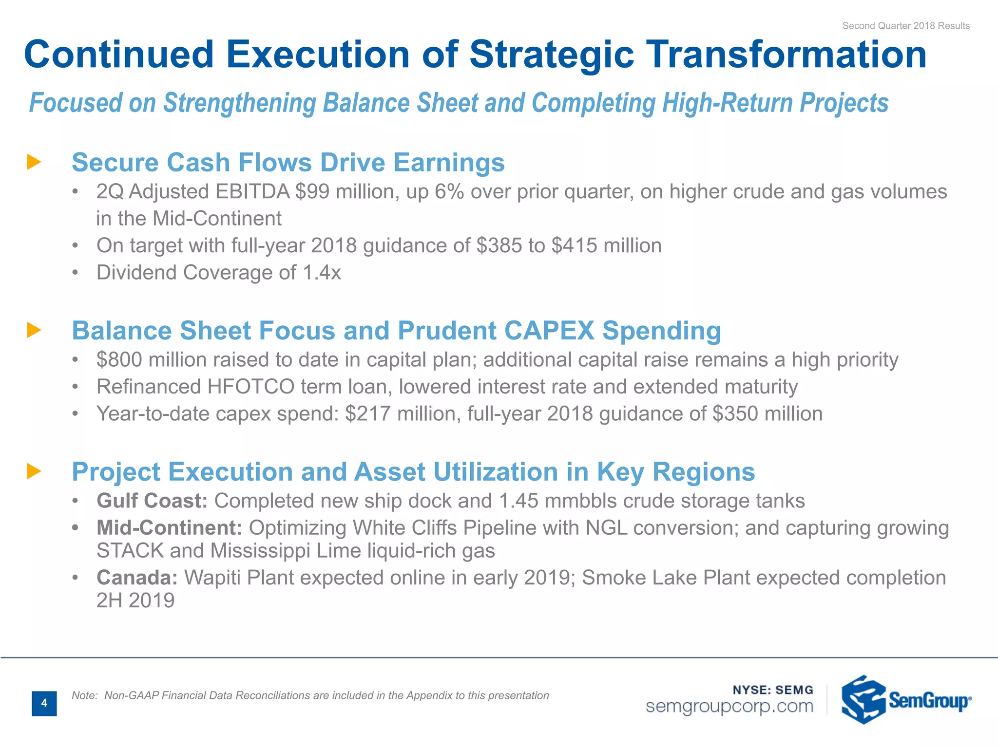 Second Quarter 2018 Results
4
Ñ Secure Cash Flows Drive Earnings
• 2Q Adjusted EBITDA $99 million, up 6% over prior quarter, on higher crude and gas volumes
in the Mid-Continent
• On target with full-year 2018 guidance of $385 to $415 million
• Dividend Coverage of 1.4x
Ñ Balance Sheet Focus and Prudent CAPEX Spending
• $800 million raised to date in capital plan; additional capital raise remains a high priority
• Refinanced HFOTCO term loan, lowered interest rate and extended maturity
• Year-to-date capex spend: $217 million, full-year 2018 guidance of $350 million
Ñ Project Execution and Asset Utilization in Key Regions
• Gulf Coast: Completed new ship dock and 1.45 mmbbls crude storage tanks
• Mid-Continent: Optimizing White Cliffs Pipeline with NGL conversion; and capturing growing
STACK and Mississippi Lime liquid-rich gas
• Canada: Wapiti Plant expected online in early 2019; Smoke Lake Plant expected completion
2H 2019
Continued Execution of Strategic Transformation
Note: Non-GAAP Financial Data Reconciliations are included in the Appendix to this presentation
Focused on Strengthening Balance Sheet and Completing High-Return Projects
 
