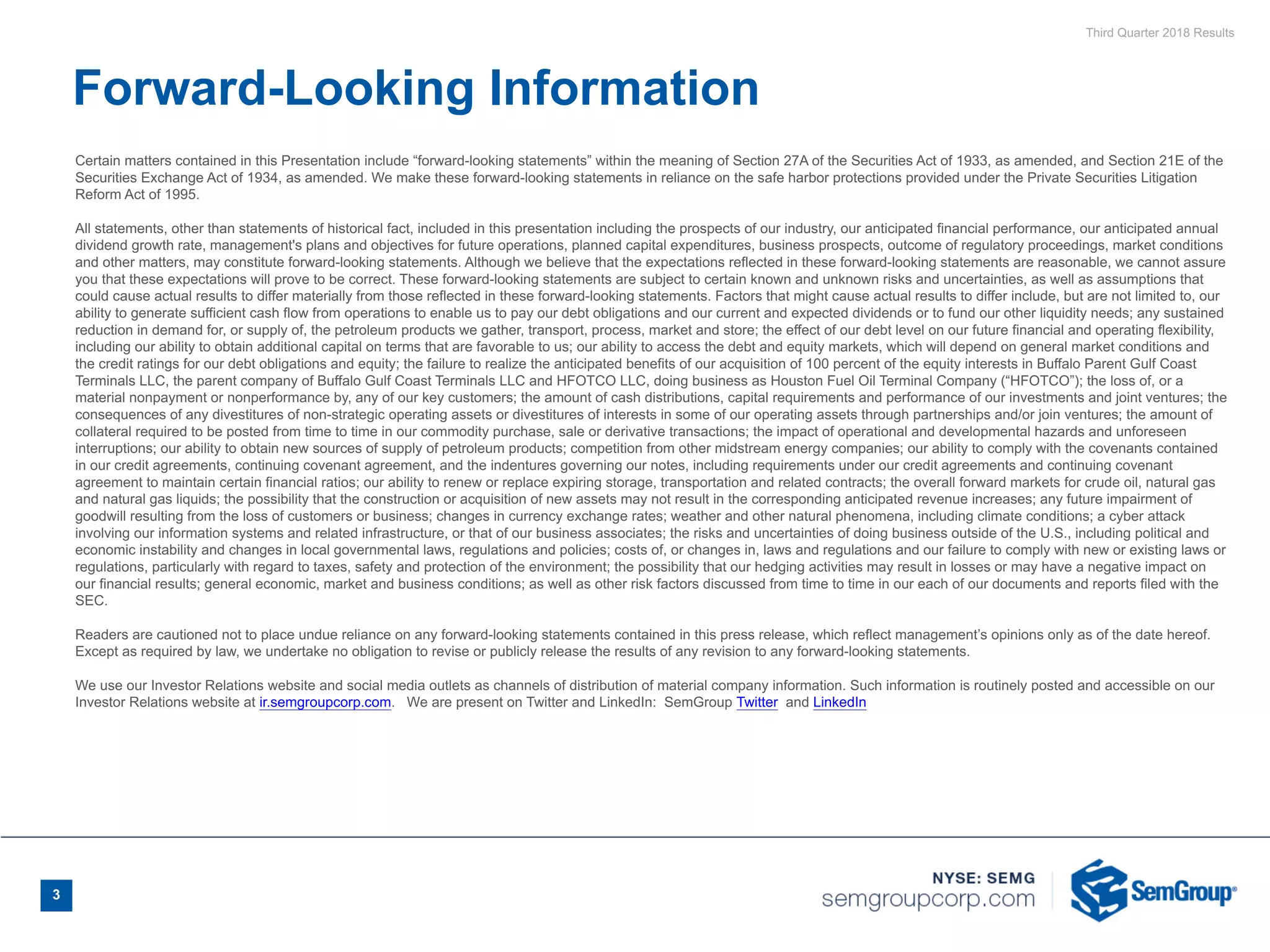 Third Quarter 2018 Results
3
Certain matters contained in this Presentation include “forward-looking statements” within the meaning of Section 27A of the Securities Act of 1933, as amended, and Section 21E of the
Securities Exchange Act of 1934, as amended. We make these forward-looking statements in reliance on the safe harbor protections provided under the Private Securities Litigation
Reform Act of 1995.
All statements, other than statements of historical fact, included in this presentation including the prospects of our industry, our anticipated financial performance, our anticipated annual
dividend growth rate, management's plans and objectives for future operations, planned capital expenditures, business prospects, outcome of regulatory proceedings, market conditions
and other matters, may constitute forward-looking statements. Although we believe that the expectations reflected in these forward-looking statements are reasonable, we cannot assure
you that these expectations will prove to be correct. These forward-looking statements are subject to certain known and unknown risks and uncertainties, as well as assumptions that
could cause actual results to differ materially from those reflected in these forward-looking statements. Factors that might cause actual results to differ include, but are not limited to, our
ability to generate sufficient cash flow from operations to enable us to pay our debt obligations and our current and expected dividends or to fund our other liquidity needs; any sustained
reduction in demand for, or supply of, the petroleum products we gather, transport, process, market and store; the effect of our debt level on our future financial and operating flexibility,
including our ability to obtain additional capital on terms that are favorable to us; our ability to access the debt and equity markets, which will depend on general market conditions and
the credit ratings for our debt obligations and equity; the failure to realize the anticipated benefits of our acquisition of 100 percent of the equity interests in Buffalo Parent Gulf Coast
Terminals LLC, the parent company of Buffalo Gulf Coast Terminals LLC and HFOTCO LLC, doing business as Houston Fuel Oil Terminal Company (“HFOTCO”); the loss of, or a
material nonpayment or nonperformance by, any of our key customers; the amount of cash distributions, capital requirements and performance of our investments and joint ventures; the
consequences of any divestitures of non-strategic operating assets or divestitures of interests in some of our operating assets through partnerships and/or join ventures; the amount of
collateral required to be posted from time to time in our commodity purchase, sale or derivative transactions; the impact of operational and developmental hazards and unforeseen
interruptions; our ability to obtain new sources of supply of petroleum products; competition from other midstream energy companies; our ability to comply with the covenants contained
in our credit agreements, continuing covenant agreement, and the indentures governing our notes, including requirements under our credit agreements and continuing covenant
agreement to maintain certain financial ratios; our ability to renew or replace expiring storage, transportation and related contracts; the overall forward markets for crude oil, natural gas
and natural gas liquids; the possibility that the construction or acquisition of new assets may not result in the corresponding anticipated revenue increases; any future impairment of
goodwill resulting from the loss of customers or business; changes in currency exchange rates; weather and other natural phenomena, including climate conditions; a cyber attack
involving our information systems and related infrastructure, or that of our business associates; the risks and uncertainties of doing business outside of the U.S., including political and
economic instability and changes in local governmental laws, regulations and policies; costs of, or changes in, laws and regulations and our failure to comply with new or existing laws or
regulations, particularly with regard to taxes, safety and protection of the environment; the possibility that our hedging activities may result in losses or may have a negative impact on
our financial results; general economic, market and business conditions; as well as other risk factors discussed from time to time in our each of our documents and reports filed with the
SEC.
Readers are cautioned not to place undue reliance on any forward-looking statements contained in this press release, which reflect management’s opinions only as of the date hereof.
Except as required by law, we undertake no obligation to revise or publicly release the results of any revision to any forward-looking statements.
We use our Investor Relations website and social media outlets as channels of distribution of material company information. Such information is routinely posted and accessible on our
Investor Relations website at ir.semgroupcorp.com. We are present on Twitter and LinkedIn: SemGroup Twitter  and LinkedIn
Forward-Looking Information
 