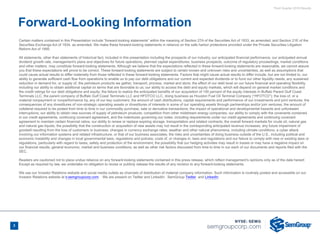 Third Quarter 2018 Results
3
Certain matters contained in this Presentation include “forward-looking statements” within the meaning of Section 27A of the Securities Act of 1933, as amended, and Section 21E of the
Securities Exchange Act of 1934, as amended. We make these forward-looking statements in reliance on the safe harbor protections provided under the Private Securities Litigation
Reform Act of 1995.
All statements, other than statements of historical fact, included in this presentation including the prospects of our industry, our anticipated financial performance, our anticipated annual
dividend growth rate, management's plans and objectives for future operations, planned capital expenditures, business prospects, outcome of regulatory proceedings, market conditions
and other matters, may constitute forward-looking statements. Although we believe that the expectations reflected in these forward-looking statements are reasonable, we cannot assure
you that these expectations will prove to be correct. These forward-looking statements are subject to certain known and unknown risks and uncertainties, as well as assumptions that
could cause actual results to differ materially from those reflected in these forward-looking statements. Factors that might cause actual results to differ include, but are not limited to, our
ability to generate sufficient cash flow from operations to enable us to pay our debt obligations and our current and expected dividends or to fund our other liquidity needs; any sustained
reduction in demand for, or supply of, the petroleum products we gather, transport, process, market and store; the effect of our debt level on our future financial and operating flexibility,
including our ability to obtain additional capital on terms that are favorable to us; our ability to access the debt and equity markets, which will depend on general market conditions and
the credit ratings for our debt obligations and equity; the failure to realize the anticipated benefits of our acquisition of 100 percent of the equity interests in Buffalo Parent Gulf Coast
Terminals LLC, the parent company of Buffalo Gulf Coast Terminals LLC and HFOTCO LLC, doing business as Houston Fuel Oil Terminal Company (“HFOTCO”); the loss of, or a
material nonpayment or nonperformance by, any of our key customers; the amount of cash distributions, capital requirements and performance of our investments and joint ventures; the
consequences of any divestitures of non-strategic operating assets or divestitures of interests in some of our operating assets through partnerships and/or join ventures; the amount of
collateral required to be posted from time to time in our commodity purchase, sale or derivative transactions; the impact of operational and developmental hazards and unforeseen
interruptions; our ability to obtain new sources of supply of petroleum products; competition from other midstream energy companies; our ability to comply with the covenants contained
in our credit agreements, continuing covenant agreement, and the indentures governing our notes, including requirements under our credit agreements and continuing covenant
agreement to maintain certain financial ratios; our ability to renew or replace expiring storage, transportation and related contracts; the overall forward markets for crude oil, natural gas
and natural gas liquids; the possibility that the construction or acquisition of new assets may not result in the corresponding anticipated revenue increases; any future impairment of
goodwill resulting from the loss of customers or business; changes in currency exchange rates; weather and other natural phenomena, including climate conditions; a cyber attack
involving our information systems and related infrastructure, or that of our business associates; the risks and uncertainties of doing business outside of the U.S., including political and
economic instability and changes in local governmental laws, regulations and policies; costs of, or changes in, laws and regulations and our failure to comply with new or existing laws or
regulations, particularly with regard to taxes, safety and protection of the environment; the possibility that our hedging activities may result in losses or may have a negative impact on
our financial results; general economic, market and business conditions; as well as other risk factors discussed from time to time in our each of our documents and reports filed with the
SEC.
Readers are cautioned not to place undue reliance on any forward-looking statements contained in this press release, which reflect management’s opinions only as of the date hereof.
Except as required by law, we undertake no obligation to revise or publicly release the results of any revision to any forward-looking statements.
We use our Investor Relations website and social media outlets as channels of distribution of material company information. Such information is routinely posted and accessible on our
Investor Relations website at ir.semgroupcorp.com. We are present on Twitter and LinkedIn: SemGroup Twitter  and LinkedIn
Forward-Looking Information
 