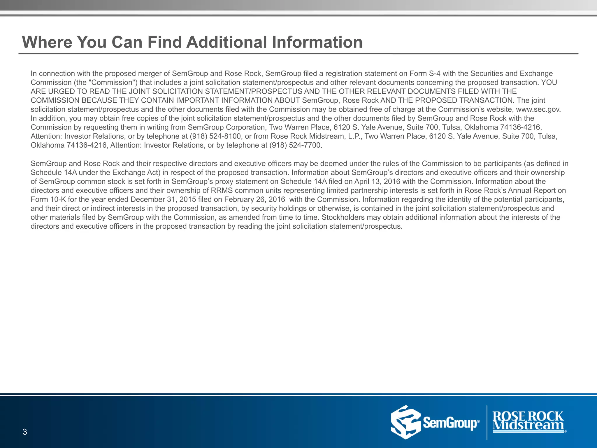 In connection with the proposed merger of SemGroup and Rose Rock, SemGroup filed a registration statement on Form S-4 with the Securities and Exchange
Commission (the "Commission") that includes a joint solicitation statement/prospectus and other relevant documents concerning the proposed transaction. YOU
ARE URGED TO READ THE JOINT SOLICITATION STATEMENT/PROSPECTUS AND THE OTHER RELEVANT DOCUMENTS FILED WITH THE
COMMISSION BECAUSE THEY CONTAIN IMPORTANT INFORMATION ABOUT SemGroup, Rose Rock AND THE PROPOSED TRANSACTION. The joint
solicitation statement/prospectus and the other documents filed with the Commission may be obtained free of charge at the Commission’s website, www.sec.gov.
In addition, you may obtain free copies of the joint solicitation statement/prospectus and the other documents filed by SemGroup and Rose Rock with the
Commission by requesting them in writing from SemGroup Corporation, Two Warren Place, 6120 S. Yale Avenue, Suite 700, Tulsa, Oklahoma 74136-4216,
Attention: Investor Relations, or by telephone at (918) 524-8100, or from Rose Rock Midstream, L.P., Two Warren Place, 6120 S. Yale Avenue, Suite 700, Tulsa,
Oklahoma 74136-4216, Attention: Investor Relations, or by telephone at (918) 524-7700.
SemGroup and Rose Rock and their respective directors and executive officers may be deemed under the rules of the Commission to be participants (as defined in
Schedule 14A under the Exchange Act) in respect of the proposed transaction. Information about SemGroup’s directors and executive officers and their ownership
of SemGroup common stock is set forth in SemGroup’s proxy statement on Schedule 14A filed on April 13, 2016 with the Commission. Information about the
directors and executive officers and their ownership of RRMS common units representing limited partnership interests is set forth in Rose Rock’s Annual Report on
Form 10-K for the year ended December 31, 2015 filed on February 26, 2016  with the Commission. Information regarding the identity of the potential participants,
and their direct or indirect interests in the proposed transaction, by security holdings or otherwise, is contained in the joint solicitation statement/prospectus and
other materials filed by SemGroup with the Commission, as amended from time to time. Stockholders may obtain additional information about the interests of the
directors and executive officers in the proposed transaction by reading the joint solicitation statement/prospectus.
3
Where You Can Find Additional Information
 