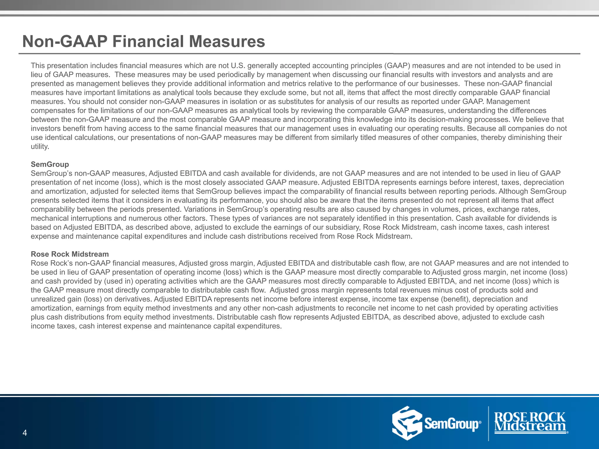 Non-GAAP Financial Measures
This presentation includes financial measures which are not U.S. generally accepted accounting principles (GAAP) measures and are not intended to be used in
lieu of GAAP measures. These measures may be used periodically by management when discussing our financial results with investors and analysts and are
presented as management believes they provide additional information and metrics relative to the performance of our businesses. These non-GAAP financial
measures have important limitations as analytical tools because they exclude some, but not all, items that affect the most directly comparable GAAP financial
measures. You should not consider non-GAAP measures in isolation or as substitutes for analysis of our results as reported under GAAP. Management
compensates for the limitations of our non-GAAP measures as analytical tools by reviewing the comparable GAAP measures, understanding the differences
between the non-GAAP measure and the most comparable GAAP measure and incorporating this knowledge into its decision-making processes. We believe that
investors benefit from having access to the same financial measures that our management uses in evaluating our operating results. Because all companies do not
use identical calculations, our presentations of non-GAAP measures may be different from similarly titled measures of other companies, thereby diminishing their
utility.
SemGroup
SemGroup’s non-GAAP measures, Adjusted EBITDA and cash available for dividends, are not GAAP measures and are not intended to be used in lieu of GAAP
presentation of net income (loss), which is the most closely associated GAAP measure. Adjusted EBITDA represents earnings before interest, taxes, depreciation
and amortization, adjusted for selected items that SemGroup believes impact the comparability of financial results between reporting periods. Although SemGroup
presents selected items that it considers in evaluating its performance, you should also be aware that the items presented do not represent all items that affect
comparability between the periods presented. Variations in SemGroup’s operating results are also caused by changes in volumes, prices, exchange rates,
mechanical interruptions and numerous other factors. These types of variances are not separately identified in this presentation. Cash available for dividends is
based on Adjusted EBITDA, as described above, adjusted to exclude the earnings of our subsidiary, Rose Rock Midstream, cash income taxes, cash interest
expense and maintenance capital expenditures and include cash distributions received from Rose Rock Midstream.
Rose Rock Midstream
Rose Rock’s non-GAAP financial measures, Adjusted gross margin, Adjusted EBITDA and distributable cash flow, are not GAAP measures and are not intended to
be used in lieu of GAAP presentation of operating income (loss) which is the GAAP measure most directly comparable to Adjusted gross margin, net income (loss)
and cash provided by (used in) operating activities which are the GAAP measures most directly comparable to Adjusted EBITDA, and net income (loss) which is
the GAAP measure most directly comparable to distributable cash flow. Adjusted gross margin represents total revenues minus cost of products sold and
unrealized gain (loss) on derivatives. Adjusted EBITDA represents net income before interest expense, income tax expense (benefit), depreciation and
amortization, earnings from equity method investments and any other non-cash adjustments to reconcile net income to net cash provided by operating activities
plus cash distributions from equity method investments. Distributable cash flow represents Adjusted EBITDA, as described above, adjusted to exclude cash
income taxes, cash interest expense and maintenance capital expenditures.
4
 