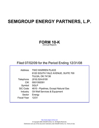 SEMGROUP ENERGY PARTNERS, L.P.



                                  FORMReport)
                                           10-K
                                   (Annual




   Filed 07/02/09 for the Period Ending 12/31/08

     Address          TWO WARREN PLACE
                      6120 SOUTH YALE AVENUE, SUITE 700
                      TULSA, OK 74136
   Telephone          (918) 524-8100
           CIK        0001392091
       Symbol         SGLP
    SIC Code          4610 - Pipelines, Except Natural Gas
      Industry        Oil Well Services & Equipment
        Sector        Energy
   Fiscal Year        12/31




                                        http://www.edgar-online.com
                        © Copyright 2009, EDGAR Online, Inc. All Rights Reserved.
         Distribution and use of this document restricted under EDGAR Online, Inc. Terms of Use.
 