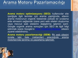 Arama motoru optimizasyonu (SEO): kullanıcılar site
     içeriğiyle ilgili terimler için arama yaptığında, sitenin
     arama motorunun organik listesinde yüksek bir sıralama
     elde etmesini sağlamak üzere yeni web siteleri oluşturma
     veya mevcut web sitelerini değiştirme işlemini içerir.
     Google organik arama sonuçları için SEO ile ilgili bilgi
     edinmek üzere Google'ın Web Yöneticisi Merkezi sitesini
     ziyaret edebilirsiniz.
     Arama motoru pazarlamacılığı (SEM): Bir web sitesini
     ücrete tabi liste (reklamlar) aracılığıyla arama
     motorlarında tanıtma ve pazarlama işlemidir.




11
 