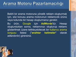 Belirli bir arama motoruna yönelik reklam oluşturmak
     için, söz konusu arama motorunun reklamcılık ürünü
     veya kolunda bir hesap oluşturmanız gerekir.
     Bu ürün, Google için AdWords'tür. Hesap
     oluşturduktan sonra, reklamınızı oluşturup reklamı
     gösterilmek üzere tetikleyebilecek bir kullanıcı arama
     sorgusu listesi ("anahtar kelimeler" olarak
     adlandırılır) girersiniz.




12
 