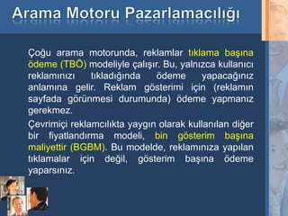 Çoğu arama motorunda, reklamlar tıklama başına
     ödeme (TBÖ) modeliyle çalışır. Bu, yalnızca kullanıcı
     reklamınızı    tıkladığında   ödeme       yapacağınız
     anlamına gelir. Reklam gösterimi için (reklamın
     sayfada görünmesi durumunda) ödeme yapmanız
     gerekmez.
     Çevrimiçi reklamcılıkta yaygın olarak kullanılan diğer
     bir fiyatlandırma modeli, bin gösterim başına
     maliyettir (BGBM). Bu modelde, reklamınıza yapılan
     tıklamalar için değil, gösterim başına ödeme
     yaparsınız.


13
 