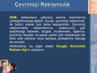 SEM, reklamların yalnızca arama motorlarına
     yerleştirilmesiyle ilgilidir. Ancak, çevrimiçi reklamcılık,
     bir bütün olarak çok daha kapsamlıdır. Çevrimiçi
     reklamcılıkta,    reklamlarınızı,      kullanıcının   göz
     atabileceği haberler, bloglar, incelemeler, eğlence,
     çevrimiçi dergiler ve pazar yerleri gibi neredeyse her
     türlü web sitesine veya sayfaya yerleştirme olanağı
     da sunulur.
     AdWords'te, bu diğer siteler Google Görüntülü
     Reklam Ağı'nı oluşturur.




16
 
