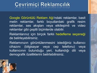 Google Görüntülü Reklam Ağı'ndaki reklamlar, basit
     metin reklamlar, farklı boyutlardaki grafik resim
     reklamlar, ses akışları veya etkileşimli ve video
     reklamlar gibi çeşitli biçimlerde olabilir.
     Reklamlarınız için birçok farklı hedefleme seçeneği
     de belirleyebilirsiniz.
     Reklamınızın görüntülenmesini istediğiniz kullanıcı
     cihazını (bilgisayar veya cep telefonu) veya
     kullanıcının bulunduğu yeri, kullandığı dili veya
     demografik özelliklerini belirtebilirsiniz.



17
 