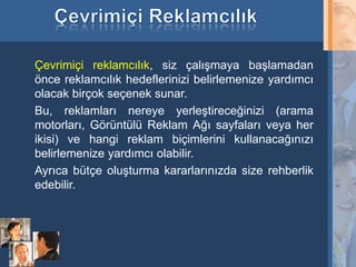 Çevrimiçi reklamcılık, siz çalışmaya başlamadan
     önce reklamcılık hedeflerinizi belirlemenize yardımcı
     olacak birçok seçenek sunar.
     Bu, reklamları nereye yerleştireceğinizi (arama
     motorları, Görüntülü Reklam Ağı sayfaları veya her
     ikisi) ve hangi reklam biçimlerini kullanacağınızı
     belirlemenize yardımcı olabilir.
     Ayrıca bütçe oluşturma kararlarınızda size rehberlik
     edebilir.




18
 