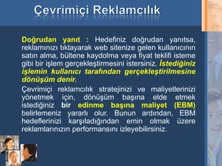 Doğrudan yanıt : Hedefiniz doğrudan yanıtsa,
     reklamınızı tıklayarak web sitenize gelen kullanıcının
     satın alma, bültene kaydolma veya fiyat teklifi isteme
     gibi bir işlem gerçekleştirmesini istersiniz. İstediğiniz
     işlemin kullanıcı tarafından gerçekleştirilmesine
     dönüşüm denir.
     Çevrimiçi reklamcılık stratejinizi ve maliyetlerinizi
     yönetmek için, dönüşüm başına elde etmek
     istediğiniz bir edinme başına maliyet (EBM)
     belirlemeniz yararlı olur. Bunun ardından, EBM
     hedeflerinizi karşıladığından emin olmak üzere
     reklamlarınızın performansını izleyebilirsiniz.


21
 