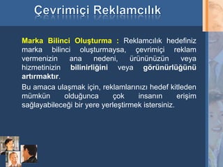 Marka Bilinci Oluşturma : Reklamcılık hedefiniz
     marka bilinci oluşturmaysa, çevrimiçi reklam
     vermenizin     ana    nedeni,     ürününüzün       veya
     hizmetinizin bilinirliğini veya görünürlüğünü
     artırmaktır.
     Bu amaca ulaşmak için, reklamlarınızı hedef kitleden
     mümkün       olduğunca       çok     insanın      erişim
     sağlayabileceği bir yere yerleştirmek istersiniz.




22
 