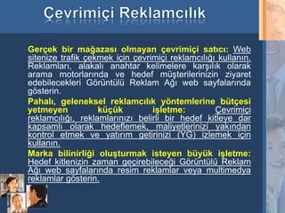 Gerçek bir mağazası olmayan çevrimiçi satıcı: Web
     sitenize trafik çekmek için çevrimiçi reklamcılığı kullanın.
     Reklamları, alakalı anahtar kelimelere karşılık olarak
     arama motorlarında ve hedef müşterilerinizin ziyaret
     edebilecekleri Görüntülü Reklam Ağı web sayfalarında
     gösterin.
     Pahalı, geleneksel reklamcılık yöntemlerine bütçesi
     yetmeyen           küçük         işletme:         Çevrimiçi
     reklamcılığı, reklamlarınızı belirli bir hedef kitleye dar
     kapsamlı olarak hedeflemek, maliyetlerinizi yakından
     kontrol etmek ve yatırım getirinizi (YG) izlemek için
     kullanın.
     Marka bilinirliği oluşturmak isteyen büyük işletme:
     Hedef kitlenizin zaman geçirebileceği Görüntülü Reklam
     Ağı web sayfalarında resim reklamlar veya multimedya
     reklamlar gösterin.

23
 