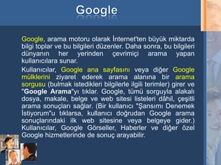 Google, arama motoru olarak İnternet'ten büyük miktarda
     bilgi toplar ve bu bilgileri düzenler. Daha sonra, bu bilgileri
     dünyanın her yerinden çevrimiçi arama yapan
     kullanıcılara sunar.
     Kullanıcılar, Google ana sayfasını veya diğer Google
     mülklerini ziyaret ederek arama alanına bir arama
     sorgusu (bulmak istedikleri bilgilerle ilgili terimler) girer ve
     "Google Arama"yı tıklar. Google, tümü sorguyla alakalı
     dosya, makale, belge ve web sitesi listeleri dâhil, çeşitli
     arama sonuçları sağlar. (Bir kullanıcı "Şansımı Denemek
     İstiyorum"u tıklarsa, kullanıcı doğrudan Google arama
     sonuçlarındaki ilk web sitesine veya belgeye gider.)
     Kullanıcılar, Google Görseller, Haberler ve diğer özel
     Google hizmetlerinde de sonuç arayabilir.


25
 