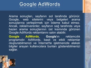Arama sonuçları, sayfanın sol tarafında görünür.
     Google, web sitelerini veya belgeleri arama
     sonuçlarına yerleştirmek için ödeme kabul etmez.
     Ancak, reklamverenler, sayfanın sağ tarafında veya
     bazen arama sonuçlarının üst kısmında görünen
     Google AdWords reklamlarını satın alabilir.
     Google       AdWords,        Google'ın     reklamcılık
     programıdır. AdWords, basit ve etkili reklamlar
     oluşturabilmenizi ve İnternet'te işletmenizle alakalı
     bilgiler arayan kullanıcılara bunları gösterebilmenizi
     sağlar.



26
 