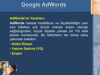 AdWords’ün Yararları;
     AdWords hassas hedefleme ve ölçülebilirliğin yanı
     sıra kitlelere çok büyük oranda erişim olanağı
     sağladığından, büyük ölçekte yüksek bir YG elde
     etmek mümkündür. Bu faktörlerin her birine daha
     yakından bakalım:
     • Alaka Düzeyi
     • Yatırım Getirisi (YG)
     • Erişim




27
 