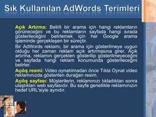 Açık Artırma: Belirli bir arama için hangi reklamların
     görüneceğini ve bu reklamların sayfada hangi sırada
     gösterileceğini belirlemek için her Google arama
     işleminde gerçekleşen bir süreçtir.
     Bir AdWords reklamı, bir arama için gösterilmeye uygun
     olduğu her zaman reklam açık artırmasına girer. Açık
     artırma, reklamın gerçekten gösterilip gösterilmeyeceğini
     ve sayfada hangi reklam konumunda gösterileceğini
     belirler.
     Açılış resmi: Video oynatılmadan önce Tıkla Oynat video
     reklamınızda gösterilen durağan resim.
     Açılış sayfası: Müşterilerin, reklamınızı tıkladıktan sonra
     ulaştıkları web sayfasıdır. Bu sayfa genellikle reklamınızın
     hedef URL'siyle aynıdır.



29
 