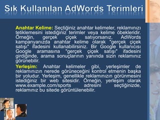 Anahtar Kelime: Seçtiğiniz anahtar kelimeler, reklamınızı
     tetiklemesini istediğiniz terimler veya kelime öbekleridir.
     Örneğin,     gerçek      çiçek    satıyorsanız,    AdWords
     kampanyanızda anahtar kelime olarak "gerçek çiçek
     satışı" ifadesini kullanabilirsiniz. Bir Google kullanıcısı
     Google aramasına "gerçek çiçek satışı" ifadesini
     girdiğinde, arama sonuçlarının yanında sizin reklamınız
     görünebilir.
     Yerleşim: Anahtar kelimeler gibi, yerleşimler de
     reklamınızın nerede görüneceğini kontrol etmenin başka
     bir yoludur. Yerleşim, genellikle reklamınızın görünmesini
     istediğiniz bir web sitesidir. Örneğin, yerleşim olarak
     www.example.com/sports            adresini      seçtiğinizde,
     reklamınız bu sitede görüntülenebilir.



30
 