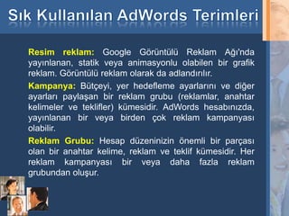 Resim reklam: Google Görüntülü Reklam Ağı'nda
     yayınlanan, statik veya animasyonlu olabilen bir grafik
     reklam. Görüntülü reklam olarak da adlandırılır.
     Kampanya: Bütçeyi, yer hedefleme ayarlarını ve diğer
     ayarları paylaşan bir reklam grubu (reklamlar, anahtar
     kelimeler ve teklifler) kümesidir. AdWords hesabınızda,
     yayınlanan bir veya birden çok reklam kampanyası
     olabilir.
     Reklam Grubu: Hesap düzeninizin önemli bir parçası
     olan bir anahtar kelime, reklam ve teklif kümesidir. Her
     reklam kampanyası bir veya daha fazla reklam
     grubundan oluşur.


31
 