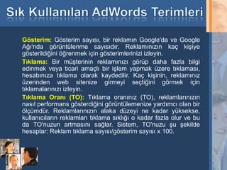 Gösterim: Gösterim sayısı, bir reklamın Google'da ve Google
     Ağı'nda görüntülenme sayısıdır. Reklamınızın kaç kişiye
     gösterildiğini öğrenmek için gösterimlerinizi izleyin.
     Tıklama: Bir müşterinin reklamınızı görüp daha fazla bilgi
     edinmek veya ticari amaçlı bir işlem yapmak üzere tıklaması,
     hesabınıza tıklama olarak kaydedilir. Kaç kişinin, reklamınız
     üzerinden web sitenize girmeyi seçtiğini görmek için
     tıklamalarınızı izleyin.
     Tıklama Oranı (TO): Tıklama oranınız (TO), reklamlarınızın
     nasıl performans gösterdiğini görüntülemenize yardımcı olan bir
     ölçümdür. Reklamlarınızın alaka düzeyi ne kadar yüksekse,
     kullanıcıların reklamları tıklama sıklığı o kadar fazla olur ve bu
     da TO'nuzun artmasını sağlar. Sistem, TO'nuzu şu şekilde
     hesaplar: Reklam tıklama sayısı/gösterim sayısı x 100.



32
 
