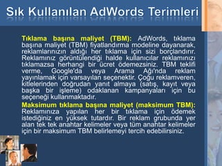 Tıklama başına maliyet (TBM): AdWords, tıklama
     başına maliyet (TBM) fiyatlandırma modeline dayanarak,
     reklamlarınızın aldığı her tıklama için sizi borçlandırır.
     Reklamınız görüntülendiği halde kullanıcılar reklamınızı
     tıklamazsa herhangi bir ücret ödemezsiniz. TBM teklifi
     verme, Google'da veya Arama Ağı'nda reklam
     yayınlamak için varsayılan seçenektir. Çoğu reklamveren,
     kitlelerinden doğrudan yanıt almaya (satış, kayıt veya
     başka bir işleme) odaklanan kampanyaları için bu
     seçeneği kullanmaktadır.
     Maksimum tıklama başına maliyet (maksimum TBM):
     Reklamınıza yapılan her bir tıklama için ödemek
     istediğiniz en yüksek tutardır. Bir reklam grubunda yer
     alan tek tek anahtar kelimeler veya tüm anahtar kelimeler
     için bir maksimum TBM belirlemeyi tercih edebilirsiniz.


33
 