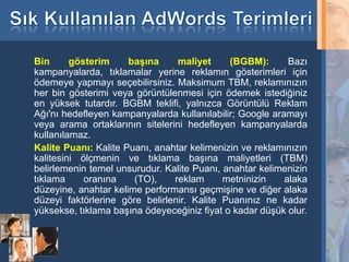 Bin      gösterim     başına     maliyet     (BGBM):       Bazı
     kampanyalarda, tıklamalar yerine reklamın gösterimleri için
     ödemeye yapmayı seçebilirsiniz. Maksimum TBM, reklamınızın
     her bin gösterimi veya görüntülenmesi için ödemek istediğiniz
     en yüksek tutardır. BGBM teklifi, yalnızca Görüntülü Reklam
     Ağı'nı hedefleyen kampanyalarda kullanılabilir; Google aramayı
     veya arama ortaklarının sitelerini hedefleyen kampanyalarda
     kullanılamaz.
     Kalite Puanı: Kalite Puanı, anahtar kelimenizin ve reklamınızın
     kalitesini ölçmenin ve tıklama başına maliyetleri (TBM)
     belirlemenin temel unsurudur. Kalite Puanı, anahtar kelimenizin
     tıklama     oranına    (TO),    reklam      metninizin    alaka
     düzeyine, anahtar kelime performansı geçmişine ve diğer alaka
     düzeyi faktörlerine göre belirlenir. Kalite Puanınız ne kadar
     yüksekse, tıklama başına ödeyeceğiniz fiyat o kadar düşük olur.


34
 