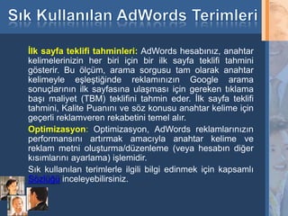 İlk sayfa teklifi tahminleri: AdWords hesabınız, anahtar
     kelimelerinizin her biri için bir ilk sayfa teklifi tahmini
     gösterir. Bu ölçüm, arama sorgusu tam olarak anahtar
     kelimeyle eşleştiğinde reklamınızın Google arama
     sonuçlarının ilk sayfasına ulaşması için gereken tıklama
     başı maliyet (TBM) teklifini tahmin eder. İlk sayfa teklifi
     tahmini, Kalite Puanını ve söz konusu anahtar kelime için
     geçerli reklamveren rekabetini temel alır.
     Optimizasyon: Optimizasyon, AdWords reklamlarınızın
     performansını artırmak amacıyla anahtar kelime ve
     reklam metni oluşturma/düzenleme (veya hesabın diğer
     kısımlarını ayarlama) işlemidir.
     Sık kullanılan terimlerle ilgili bilgi edinmek için kapsamlı
     Sözlüğü inceleyebilirsiniz.

35
 