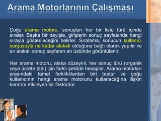 Çoğu arama motoru, sonuçları her bir liste türü içinde
sıralar. Başka bir deyişle, girişlerin sonuç sayfasında hangi
sırayla gösterileceğini belirler. Sıralama, sonucun kullanıcı
sorgusuyla ne kadar alakalı olduğuna bağlı olarak yapılır ve
en alakalı sonuç sayfanın en üstünde görüntülenir.

Her arama motoru, alaka düzeyini, her sonuç türü (organik
veya ücrete tabi) için farklı şekilde hesaplar. Arama motorları
arasındaki temel farklılıklardan biri budur ve çoğu
kullanıcının hangi arama motorunu kullanacağına ilişkin
kararını etkileyen bir faktördür.




5
 