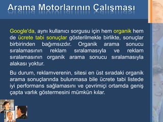 Google'da, aynı kullanıcı sorgusu için hem organik hem
de ücrete tabi sonuçlar gösterilmekle birlikte, sonuçlar
birbirinden bağımsızdır. Organik arama sonucu
sıralamasının reklam sıralamasıyla ve reklam
sıralamasının organik arama sonucu sıralamasıyla
alakası yoktur.
Bu durum, reklamverenin, sitesi en üst sıradaki organik
arama sonuçlarında bulunmasa bile ücrete tabi listede
iyi performans sağlamasını ve çevrimiçi ortamda geniş
çapta varlık göstermesini mümkün kılar.



6
 