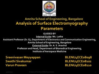 Analysis of Surface Electromyography
                           Parameters
                                         GUIDED BY
                                 Internal Guide: Ms. Latha
Assistant Professor (Sr. G), Department of Electronics and Communication Engineering,
                        Amrita School of Engineering, Bangalore
                             External Guide: Dr. A. S .Aravind
             Professor and Head, Department of Biomedical Engineering,
                              Institute of Aerospace Medicine

  Sreenivasan Meyyappan                                     BLENU4ECE08098
  Swathi Sivakumar                                          BLENU4ECE08102
  Varun Praveen                                             BLENU4ECE08110
  4/10/2012            Analysis of Surface EMG Parameters                           1
 