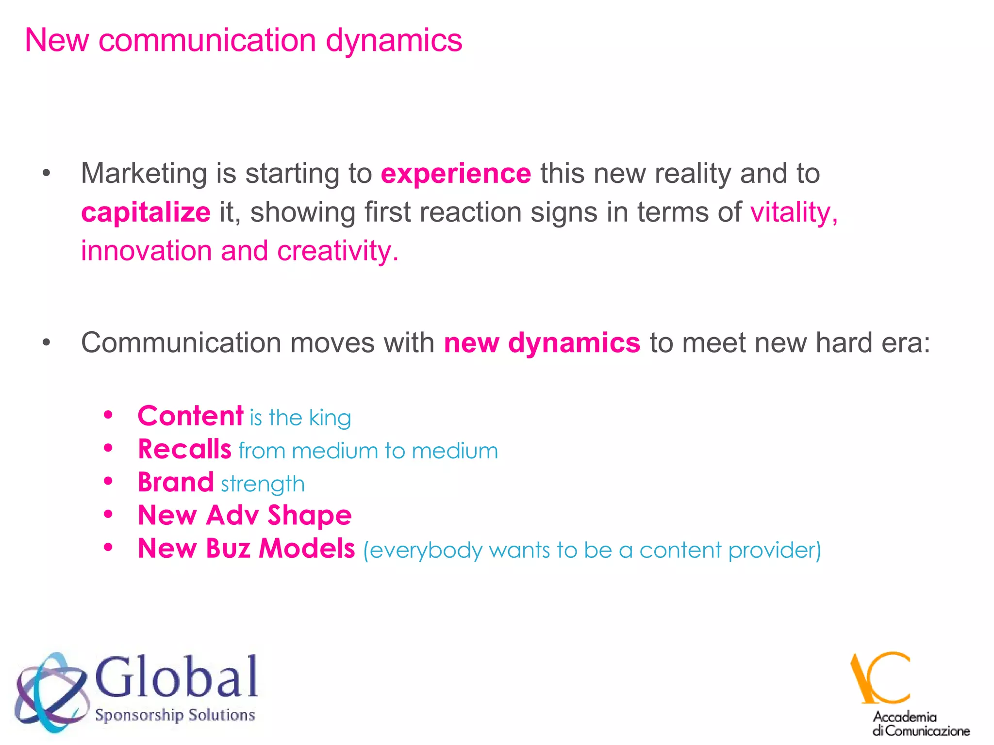 Marketing is starting to  experience  this new reality and to  capitalize  it, showing first reaction signs in terms of  vitality, innovation and creativity.  Communication moves with  new dynamics  to meet new hard era: New communication dynamics Content   is the king Recalls   from medium to medium Brand  strength New Adv Shape   New Buz Models   (everybody wants to be a content provider) 