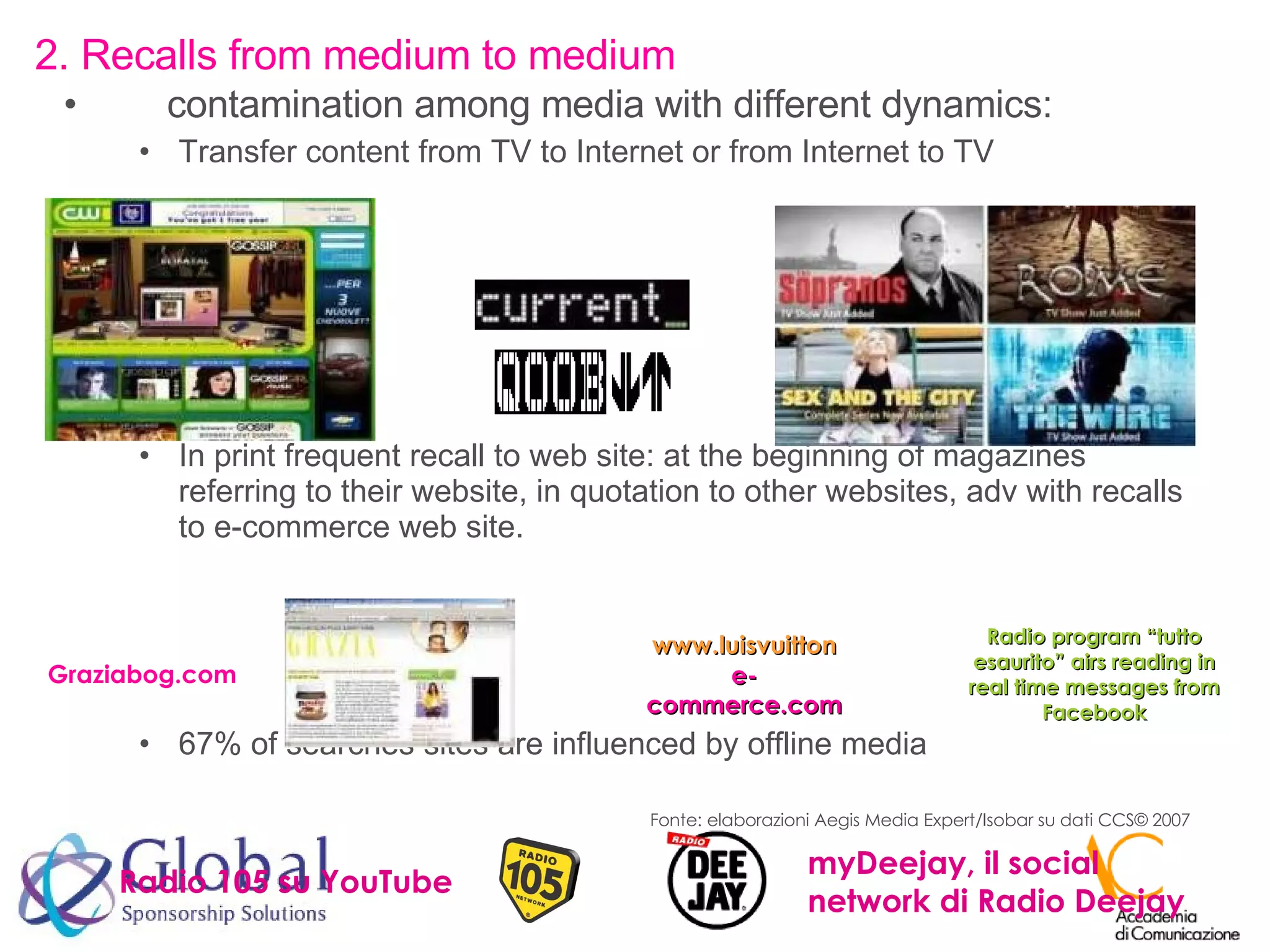 contamination among media with different dynamics: Transfer content from TV to Internet or from Internet to TV In print frequent recall to web site: at the beginning of magazines referring to their website, in quotation to other websites, adv with recalls to e-commerce web site. 67% of searches sites are influenced by offline media 2. Recalls from medium to medium Graziabog.com www.luisvuitton  e-commerce.com Radio program “tutto esaurito” airs reading in real time messages from Facebook Fonte: elaborazioni Aegis Media Expert/Isobar su dati CCS © 2007 Radio 105 su YouTube myDeejay, il social network di Radio Deejay 