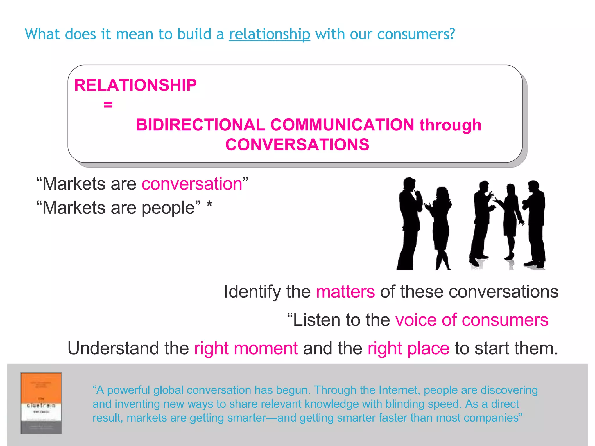 What does it mean to build a  relationship  with our consumers? “ Markets are  conversation ” “ Markets are people” * Identify the  matters  of these conversations “ Listen to the  voice of consumers   Understand the  right moment  and the  right place  to start them. “ A powerful global conversation has begun. Through the Internet, people are discovering and inventing new ways to share relevant knowledge with blinding speed. As a direct result, markets are getting smarter—and getting smarter faster than most companies” RELATIONSHIP  =  BIDIRECTIONAL COMMUNICATION through CONVERSATIONS 