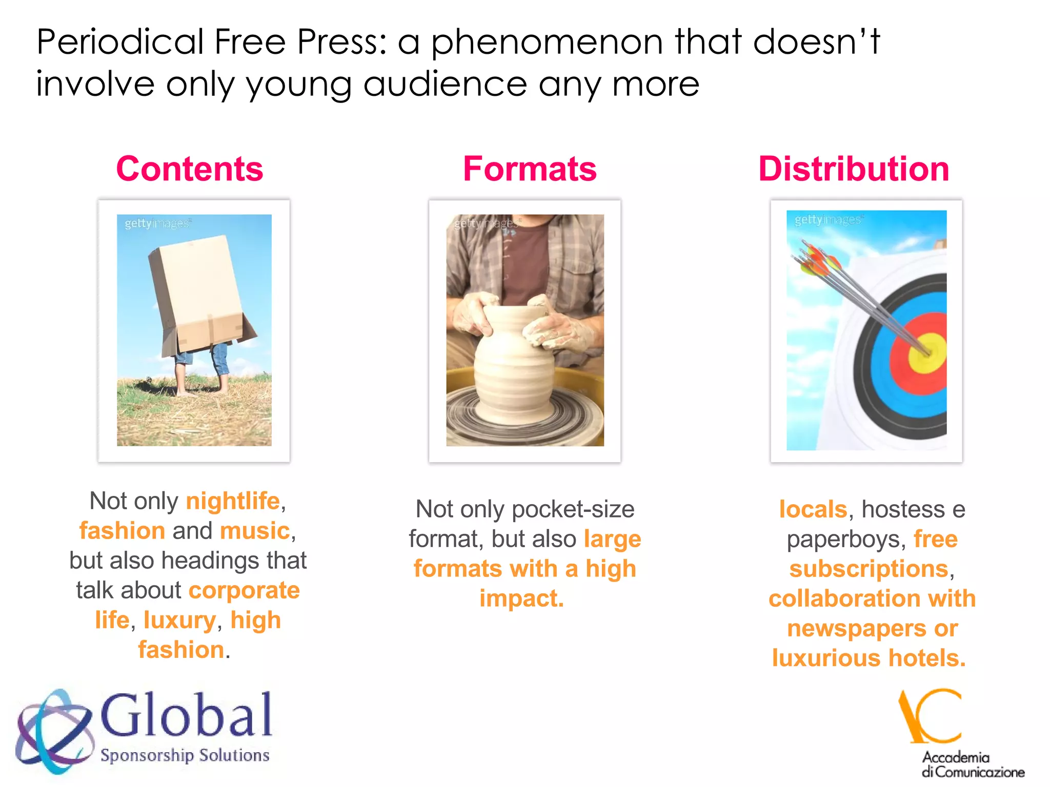 Periodical Free Press: a phenomenon that doesn’t involve only young audience any more Contents Not only  nightlife ,  fashion  and  music , but also headings that talk about  corporate life ,  luxury ,  high fashion .  Formats Not only pocket-size format, but also  large formats with a high impact.   Distribution locals , hostess e paperboys,  free subscriptions ,  collaboration with newspapers or luxurious hotels.  