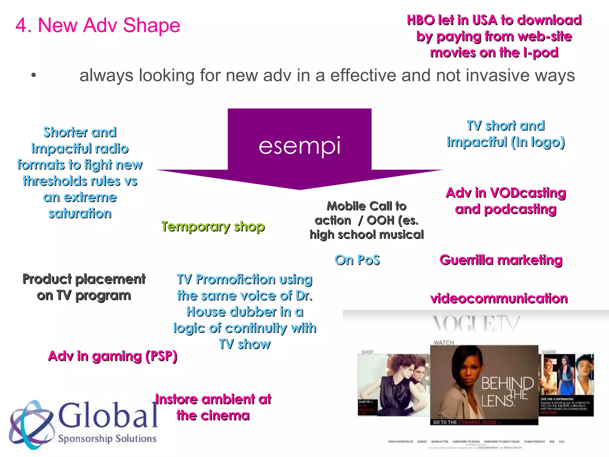 always looking for new adv in a effective and not invasive ways 4.  New Adv Shape  On PoS Temporary shop Product placement on TV program Guerrilla marketing esempi Adv in VODcasting and podcasting Adv in gaming (PSP) Instore ambient at the cinema videocommunication TV short and impactful (In logo) Shorter and impactful radio formats to fight new thresholds rules vs an extreme saturation TV Promofiction using the same voice of Dr. House dubber in a logic of continuity with TV show Mobile Call to action  / OOH (es. high school musical HBO let in USA to download by paying from web-site movies on the I-pod 