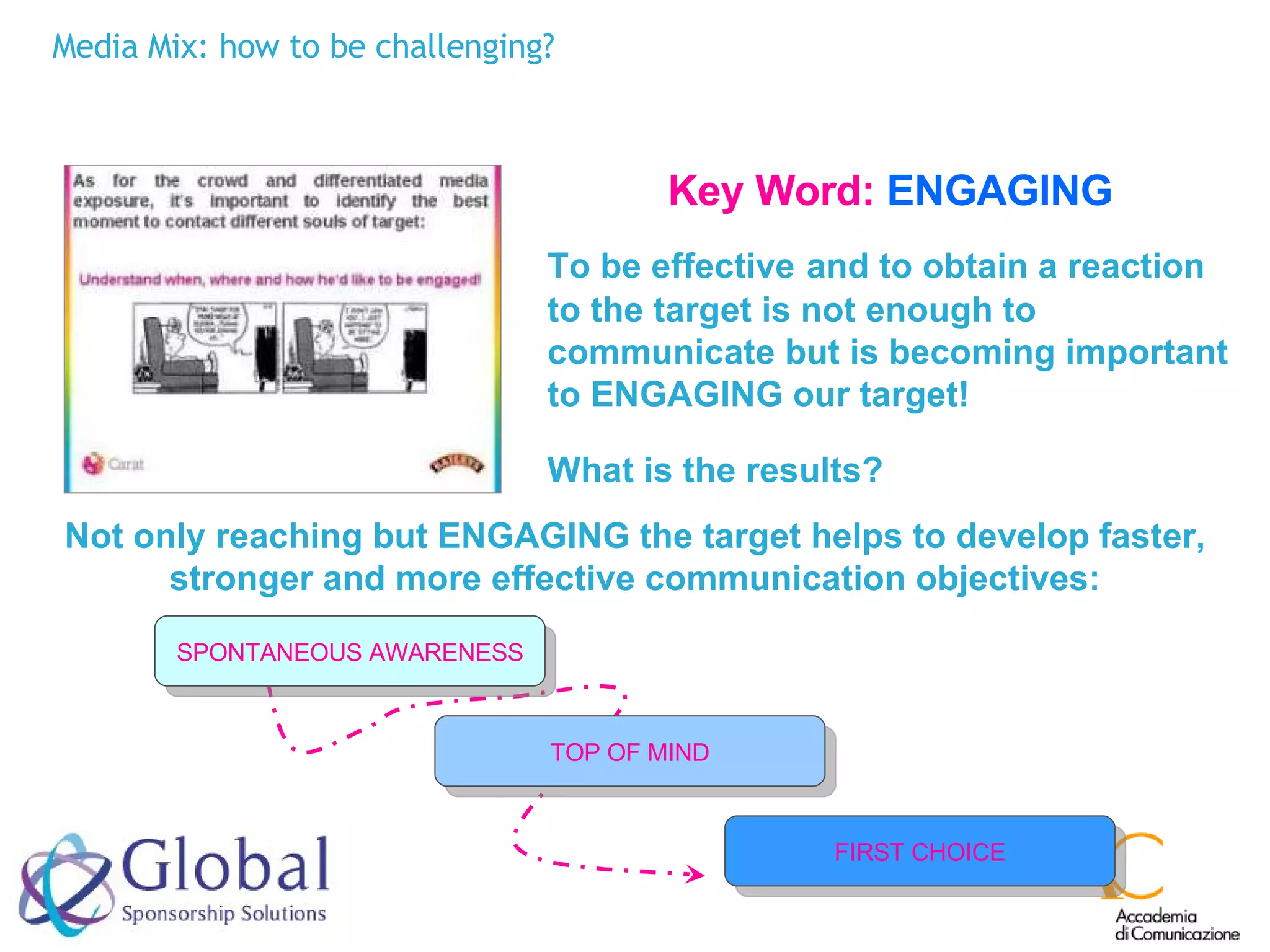 Media Mix: how to be challenging? Key Word:   ENGAGING To be effective   and to obtain a reaction to the target is not enough to communicate but is becoming important to ENGAGING our target! What is the results?   Not only reaching but ENGAGING the target helps to develop faster, stronger and more effective communication objectives: FIRST CHOICE TOP OF MIND SPONTANEOUS AWARENESS 
