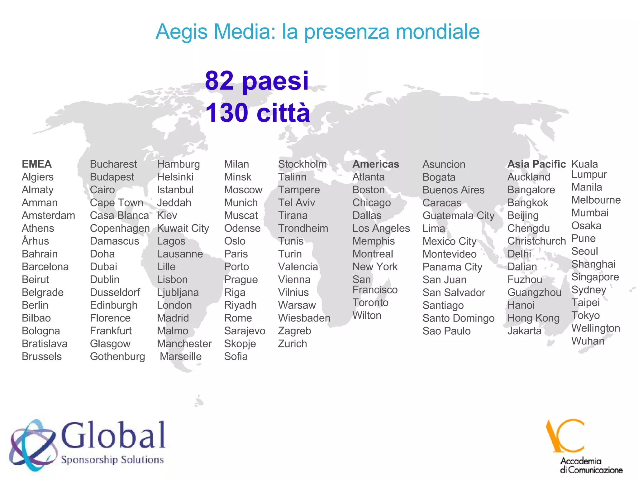 EMEA Algiers Almaty Amman Amsterdam Athens Århus Bahrain Barcelona Beirut Belgrade Berlin Bilbao Bologna Bratislava Brussels Bucharest Budapest Cairo Cape Town Casa Blanca Copenhagen Damascus Doha Dubai Dublin Dusseldorf Edinburgh Florence Frankfurt Glasgow Gothenburg Hamburg Helsinki Istanbul Jeddah Kiev Kuwait City Lagos Lausanne Lille Lisbon Ljubljana London Madrid Malmo Manchester Marseille  Milan Minsk Moscow Munich Muscat Odense Oslo Paris Porto Prague Riga Riyadh Rome Sarajevo Skopje Sofia Asia Pacific Auckland Bangalore Bangkok Beijing Chengdu Christchurch Delhi Dalian Fuzhou Guangzhou Hanoi Hong Kong Jakarta Kuala Lumpur Manila Melbourne Mumbai Osaka Pune Seoul Shanghai Singapore Sydney Taipei Tokyo Wellington Wuhan Americas Atlanta Boston Chicago Dallas Los Angeles Memphis Montreal New York San Francisco Toronto Wilton Stockholm Talinn Tampere Tel Aviv Tirana Trondheim Tunis Turin Valencia Vienna Vilnius Warsaw Wiesbaden Zagreb Zurich Asuncion Bogata Buenos Aires Caracas Guatemala City Lima Mexico City Montevideo Panama City San Juan San Salvador Santiago Santo Domingo Sao Paulo 82 paesi 130 città Aegis Media: la presenza mondiale 