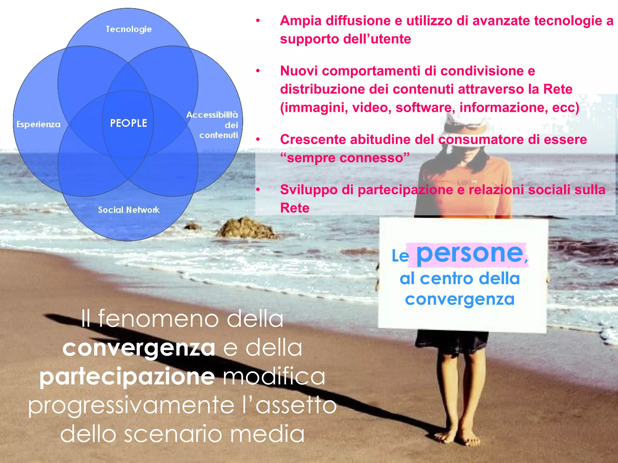 Ampia diffusione e utilizzo di avanzate tecnologie a supporto dell’utente Nuovi comportamenti di condivisione e distribuzione dei contenuti attraverso la Rete (immagini, video, software, informazione, ecc) Crescente abitudine del consumatore di essere “sempre connesso” Sviluppo di partecipazione e relazioni sociali sulla Rete Il fenomeno della  convergenza  e della  partecipazione  modifica progressivamente l’assetto dello scenario media Le   persone , al centro della convergenza 