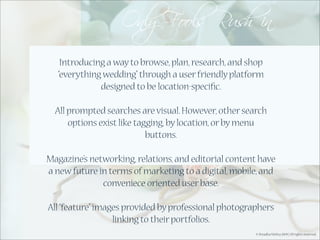 Introducing a way to browse, plan, research, and shop
   “everything wedding” through a user friendly platform
              designed to be location-speciﬁc.

  All prompted searches are visual. However, other search
      options exist like tagging, by location, or by menu
                            buttons.

Magazine’s networking, relations, and editorial content have
a new future in terms of marketing to a digital, mobile, and
              conveniece oriented user base.

All “feature” images provided by professional photographers
                  linking to their portfolios.
                                                      © Shradha Mehta 2009 | All rights reserved.
 