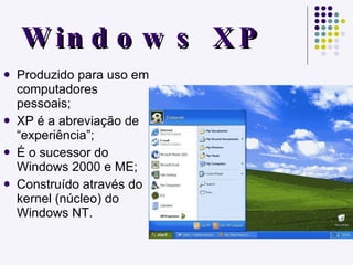Windows XP Produzido para uso em computadores pessoais; XP é a abreviação de “experiência”; É o sucessor do Windows 2000 e ME; Construído através do kernel (núcleo) do Windows NT. 