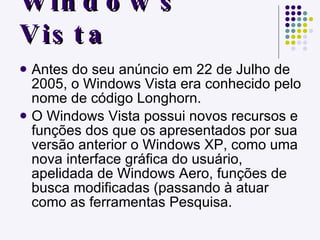 Windows Vista Antes do seu anúncio em 22 de Julho de 2005, o Windows Vista era conhecido pelo nome de código Longhorn. O Windows Vista possui novos recursos e funções dos que os apresentados por sua versão anterior o Windows XP, como uma nova interface gráfica do usuário, apelidada de Windows Aero, funções de busca modificadas (passando à atuar como as ferramentas Pesquisa. 