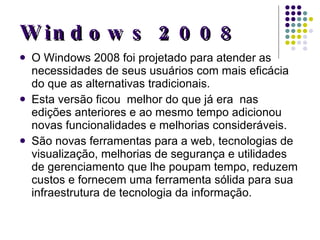 Windows 2008 O Windows 2008 foi projetado para atender as necessidades de seus usuários com mais eficácia do que as alternativas tradicionais. Esta versão ficou  melhor do que já era  nas edições anteriores e ao mesmo tempo adicionou novas funcionalidades e melhorias consideráveis.  São novas ferramentas para a web, tecnologias de visualização, melhorias de segurança e utilidades de gerenciamento que lhe poupam tempo, reduzem custos e fornecem uma ferramenta sólida para sua infraestrutura de tecnologia da informação. 