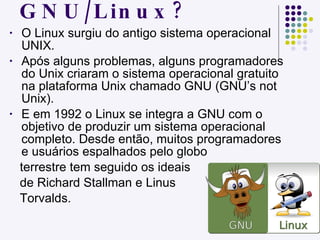 Como surgiu o GNU/Linux? O Linux surgiu do antigo sistema operacional UNIX. Após alguns problemas, alguns programadores do Unix criaram o sistema operacional gratuito na plataforma Unix chamado GNU (GNU’s not Unix).  E em 1992 o Linux se integra a GNU com o objetivo de produzir um sistema operacional completo. Desde então, muitos programadores e usuários espalhados pelo globo  terrestre tem seguido os ideais de Richard Stallman e Linus  Torvalds. 