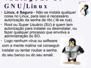 Vantagens do GNU/Linux Linux, é Seguro  - Não se instala qualquer coisa no Linux, para isso é necessário autorização da senha de rôo ( lê-se rua). Root ou Super Usuário (SU) é quem tem autorização para instalar ou desinstalar, ou fazer qualquer processo que envolva a administração do SO.  Logo nenhum vírus ou software  com a mente malina vai conseguir  instalar ou tentar roubar a senha  do seu banco ou do seu email. 