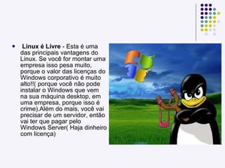 Linux é Livre  - Esta é uma das principais vantagens do Linux. Se você for montar uma empresa isso pesa muito, porque o valor das licenças do Windows corporativo é muito alto!!( porque você não pode instalar o Windows que vem na sua máquina desktop, em uma empresa, porque isso é crime).Além do mais, você vai precisar de um servidor, então vai ter que pagar pelo Windows Server( Haja dinheiro com licença) 