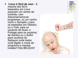 Linux é fácil de usar  - A maioria dos SO's baseados em Linux possuem um centro de controle, com Adicionar/remover programas, ou um centro como o Synaptic ( para os baseados em Debian) ou o Yast, para os usuários de Suse, o Portage para os usuários de Gentoo ou o Sulfur para usuários do Sabayon onde basta você digitar o nome do programa e mandar instalar!! Eita BELEZA!! 